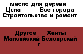 масло для дерева › Цена ­ 200 - Все города Строительство и ремонт » Другое   . Ханты-Мансийский,Белоярский г.